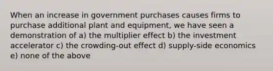 When an increase in government purchases causes firms to purchase additional plant and equipment, we have seen a demonstration of a) the multiplier effect b) the investment accelerator c) the crowding-out effect d) supply-side economics e) none of the above