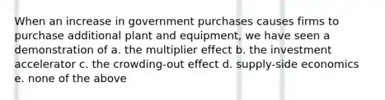 When an increase in government purchases causes firms to purchase additional plant and equipment, we have seen a demonstration of a. the multiplier effect b. the investment accelerator c. the crowding-out effect d. supply-side economics e. none of the above