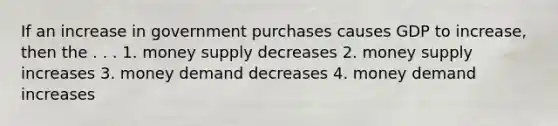 If an increase in government purchases causes GDP to increase, then the . . . 1. money supply decreases 2. money supply increases 3. money demand decreases 4. money demand increases