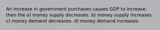 An increase in government purchases causes GDP to increase, then the a) money supply decreases. b) money supply increases. c) money demand decreases. d) money demand increases.