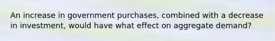 An increase in government purchases, combined with a decrease in investment, would have what effect on aggregate demand?