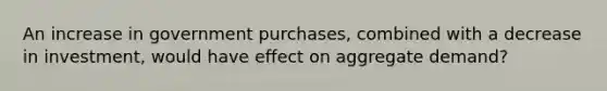 An increase in government purchases, combined with a decrease in investment, would have effect on aggregate demand?