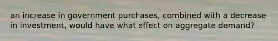 an increase in government purchases, combined with a decrease in investment, would have what effect on aggregate demand?