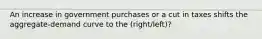 An increase in government purchases or a cut in taxes shifts the aggregate-demand curve to the (right/left)?