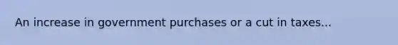 An increase in government purchases or a cut in taxes...