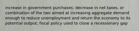 increase in government purchases; decrease in net taxes, or combination of the two aimed at increasing aggregate demand enough to reduce unemployment and return the economy to its potential output; fiscal policy used to close a recessionary gap