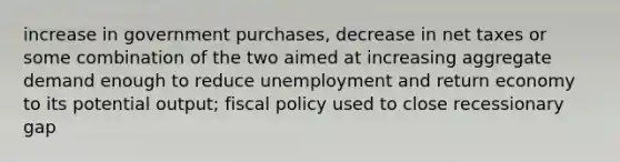 increase in government purchases, decrease in net taxes or some combination of the two aimed at increasing aggregate demand enough to reduce unemployment and return economy to its potential output; fiscal policy used to close recessionary gap