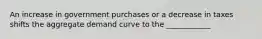 An increase in government purchases or a decrease in taxes shifts the aggregate demand curve to the ____________