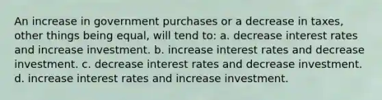 An increase in government purchases or a decrease in taxes, other things being equal, will tend to: a. ​decrease interest rates and increase investment. b. ​increase interest rates and decrease investment. c. ​decrease interest rates and decrease investment. d. ​increase interest rates and increase investment.