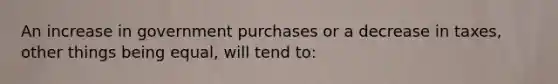 An increase in government purchases or a decrease in taxes, other things being equal, will tend to: