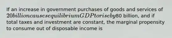 If an increase in government purchases of goods and services of 20 billion causes equilibrium GDP to rise by80 billion, and if total taxes and investment are constant, the marginal propensity to consume out of disposable income is