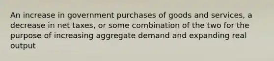 An increase in government purchases of goods and services, a decrease in net taxes, or some combination of the two for the purpose of increasing aggregate demand and expanding real output