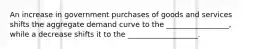 An increase in government purchases of goods and services shifts the aggregate demand curve to the _________________, while a decrease shifts it to the ___________________.