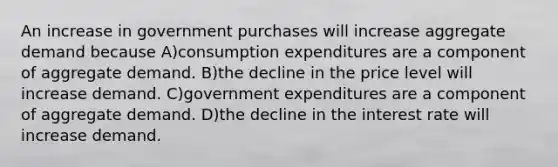 An increase in government purchases will increase aggregate demand because A)consumption expenditures are a component of aggregate demand. B)the decline in the price level will increase demand. C)government expenditures are a component of aggregate demand. D)the decline in the interest rate will increase demand.