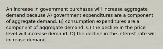 An increase in government purchases will increase aggregate demand because A) government expenditures are a component of aggregate demand. B) consumption expenditures are a component of aggregate demand. C) the decline in the price level will increase demand. D) the decline in the interest rate will increase demand.