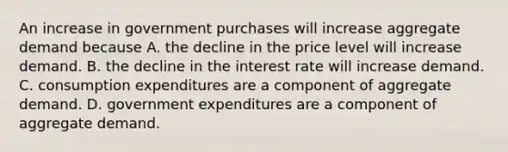 An increase in government purchases will increase aggregate demand because A. the decline in the price level will increase demand. B. the decline in the interest rate will increase demand. C. consumption expenditures are a component of aggregate demand. D. government expenditures are a component of aggregate demand.