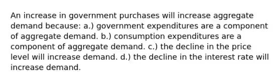 An increase in government purchases will increase aggregate demand because: a.) government expenditures are a component of aggregate demand. b.) consumption expenditures are a component of aggregate demand. c.) the decline in the price level will increase demand. d.) the decline in the interest rate will increase demand.