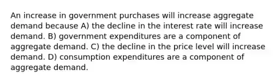 An increase in government purchases will increase aggregate demand because A) the decline in the interest rate will increase demand. B) government expenditures are a component of aggregate demand. C) the decline in the price level will increase demand. D) consumption expenditures are a component of aggregate demand.