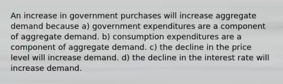 An increase in government purchases will increase aggregate demand because a) government expenditures are a component of aggregate demand. b) consumption expenditures are a component of aggregate demand. c) the decline in the price level will increase demand. d) the decline in the interest rate will increase demand.