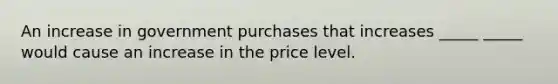 An increase in government purchases that increases _____ _____ would cause an increase in the price level.