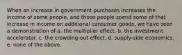 When an increase in government purchases increases the income of some people, and those people spend some of that increase in income on additional consumer goods, we have seen a demonstration of a. the multiplier effect. b. the investment accelerator. c. the crowding-out effect. d. supply-side economics. e. none of the above.