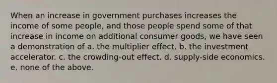 When an increase in government purchases increases the income of some people, and those people spend some of that increase in income on additional consumer goods, we have seen a demonstration of a. the multiplier effect. b. the investment accelerator. c. the crowding-out effect. d. supply-side economics. e. none of the above.