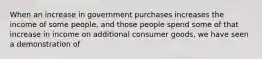 When an increase in government purchases increases the income of some people, and those people spend some of that increase in income on additional consumer goods, we have seen a demonstration of