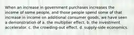 When an increase in government purchases increases the income of some people, and those people spend some of that increase in income on additional consumer goods, we have seen a demonstration of a. the multiplier effect. b. the investment accelerator. c. the crowding-out effect. d. supply-side economics.