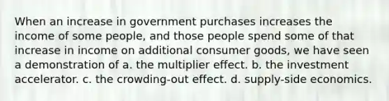 When an increase in government purchases increases the income of some people, and those people spend some of that increase in income on additional consumer goods, we have seen a demonstration of a. the multiplier effect. b. the investment accelerator. c. the crowding-out effect. d. supply-side economics.