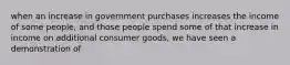 when an increase in government purchases increases the income of some people, and those people spend some of that increase in income on additional consumer goods, we have seen a demonstration of