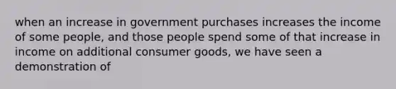 when an increase in government purchases increases the income of some people, and those people spend some of that increase in income on additional consumer goods, we have seen a demonstration of