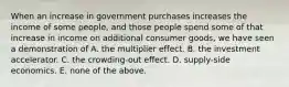 When an increase in government purchases increases the income of some people, and those people spend some of that increase in income on additional consumer goods, we have seen a demonstration of A. the multiplier effect. B. the investment accelerator. C. the crowding-out effect. D. supply-side economics. E. none of the above.