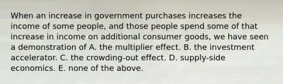 When an increase in government purchases increases the income of some people, and those people spend some of that increase in income on additional consumer goods, we have seen a demonstration of A. the multiplier effect. B. the investment accelerator. C. the crowding-out effect. D. supply-side economics. E. none of the above.