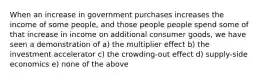 When an increase in government purchases increases the income of some people, and those people people spend some of that increase in income on additional consumer goods, we have seen a demonstration of a) the multiplier effect b) the investment accelerator c) the crowding-out effect d) supply-side economics e) none of the above