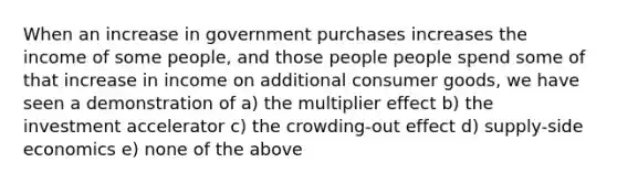 When an increase in government purchases increases the income of some people, and those people people spend some of that increase in income on additional consumer goods, we have seen a demonstration of a) the multiplier effect b) the investment accelerator c) the crowding-out effect d) supply-side economics e) none of the above