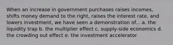 When an increase in government purchases raises incomes, shifts money demand to the right, raises the interest rate, and lowers investment, we have seen a demonstration of... a. the liquidity trap b. the multiplier effect c. supply-side economics d. the crowding out effect e. the investment accelerator