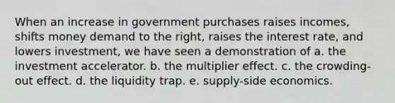 When an increase in government purchases raises incomes, shifts money demand to the right, raises the interest rate, and lowers investment, we have seen a demonstration of a. the investment accelerator. b. the multiplier effect. c. the crowding-out effect. d. the liquidity trap. e. supply-side economics.