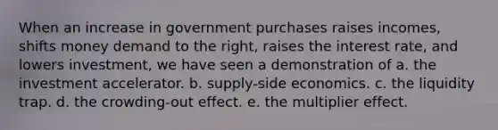 When an increase in government purchases raises incomes, shifts money demand to the right, raises the interest rate, and lowers investment, we have seen a demonstration of a. the investment accelerator. b. supply-side economics. c. the liquidity trap. d. the crowding-out effect. e. the multiplier effect.