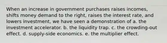 When an increase in government purchases raises incomes, shifts money demand to the right, raises the interest rate, and lowers investment, we have seen a demonstration of a. the investment accelerator. b. the liquidity trap. c. the crowding-out effect. d. supply-side economics. e. the multiplier effect.