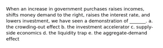 When an increase in government purchases raises incomes, shifts money demand to the right, raises the interest rate, and lowers investment, we have seen a demonstration of _______. a. the crowding-out effect b. the investment accelerator c. supply-side economics d. the liquidity trap e. the aggregate-demand effect