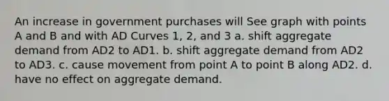 An increase in government purchases will See graph with points A and B and with AD Curves 1, 2, and 3 a. shift aggregate demand from AD2 to AD1. b. shift aggregate demand from AD2 to AD3. c. cause movement from point A to point B along AD2. d. have no effect on aggregate demand.