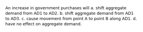 An increase in government purchases will a. shift aggregate demand from AD1 to AD2. b. shift aggregate demand from AD1 to AD3. c. cause movement from point A to point B along AD1. d. have no effect on aggregate demand.