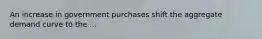 An increase in government purchases shift the aggregate demand curve to the ...