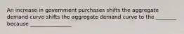An increase in government purchases shifts the aggregate demand curve shifts the aggregate demand curve to the ________ because ________________
