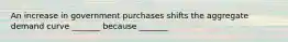 An increase in government purchases shifts the aggregate demand curve _______ because _______