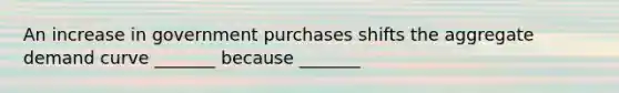 An increase in government purchases shifts the aggregate demand curve _______ because _______