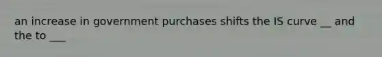 an increase in government purchases shifts the IS curve __ and the to ___