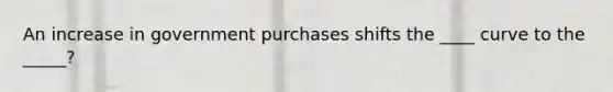 An increase in government purchases shifts the ____ curve to the _____?