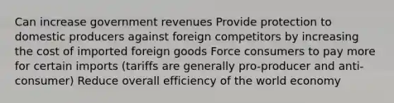 Can increase government revenues Provide protection to domestic producers against foreign competitors by increasing the cost of imported foreign goods Force consumers to pay more for certain imports (tariffs are generally pro-producer and anti-consumer) Reduce overall efficiency of the world economy