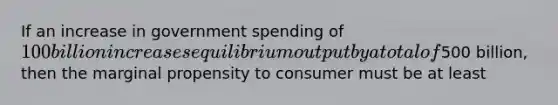 If an increase in government spending of 100 billion increases equilibrium output by a total of500 billion, then the marginal propensity to consumer must be at least